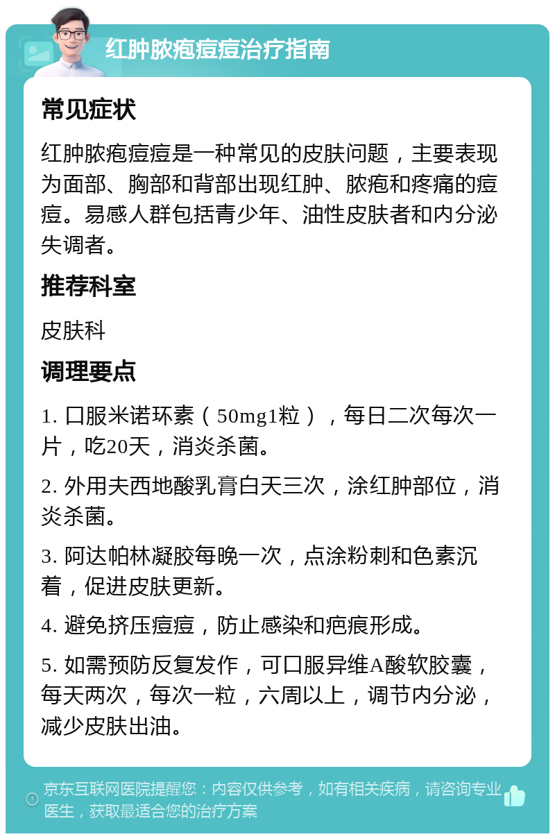 红肿脓疱痘痘治疗指南 常见症状 红肿脓疱痘痘是一种常见的皮肤问题，主要表现为面部、胸部和背部出现红肿、脓疱和疼痛的痘痘。易感人群包括青少年、油性皮肤者和内分泌失调者。 推荐科室 皮肤科 调理要点 1. 口服米诺环素（50mg1粒），每日二次每次一片，吃20天，消炎杀菌。 2. 外用夫西地酸乳膏白天三次，涂红肿部位，消炎杀菌。 3. 阿达帕林凝胶每晚一次，点涂粉刺和色素沉着，促进皮肤更新。 4. 避免挤压痘痘，防止感染和疤痕形成。 5. 如需预防反复发作，可口服异维A酸软胶囊，每天两次，每次一粒，六周以上，调节内分泌，减少皮肤出油。