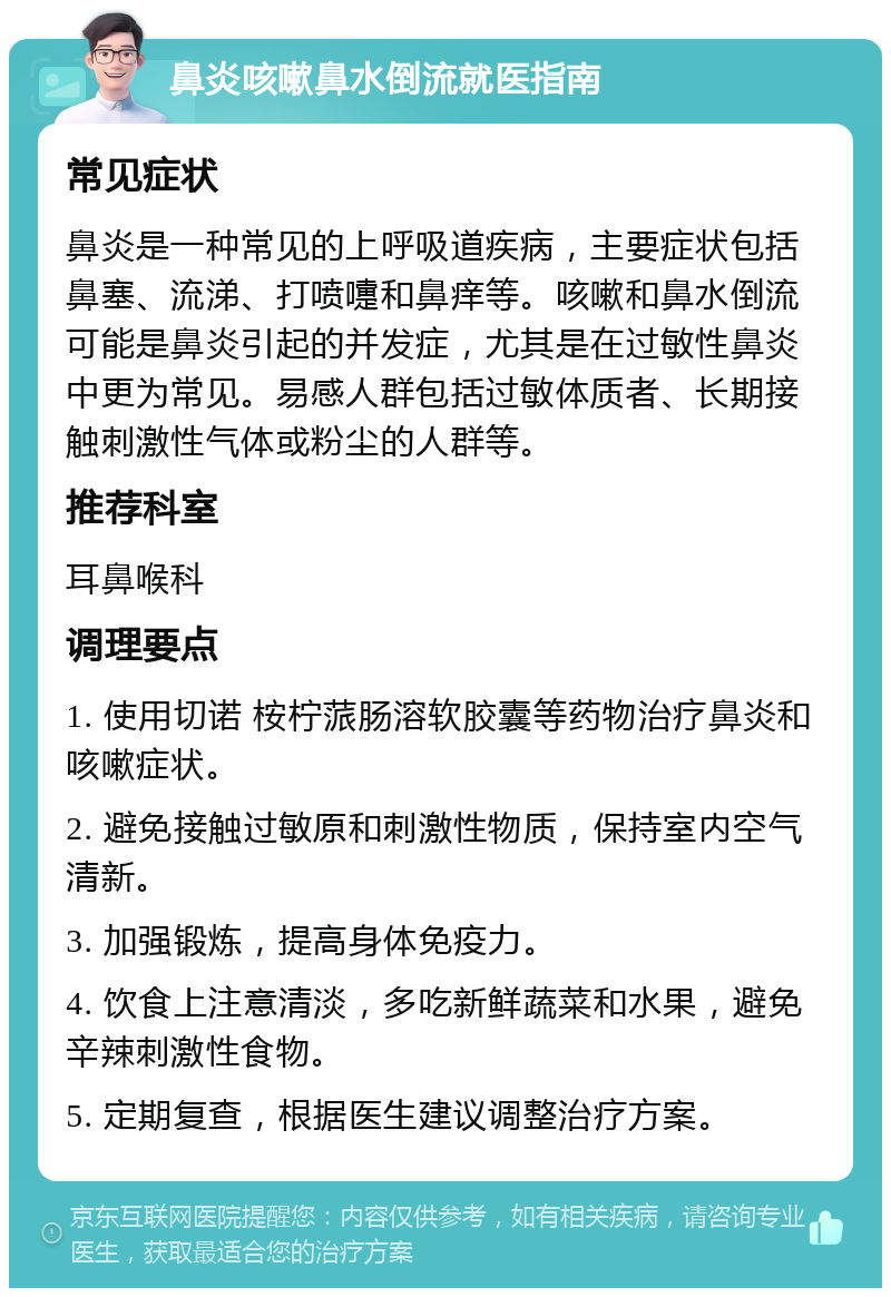 鼻炎咳嗽鼻水倒流就医指南 常见症状 鼻炎是一种常见的上呼吸道疾病，主要症状包括鼻塞、流涕、打喷嚏和鼻痒等。咳嗽和鼻水倒流可能是鼻炎引起的并发症，尤其是在过敏性鼻炎中更为常见。易感人群包括过敏体质者、长期接触刺激性气体或粉尘的人群等。 推荐科室 耳鼻喉科 调理要点 1. 使用切诺 桉柠蒎肠溶软胶囊等药物治疗鼻炎和咳嗽症状。 2. 避免接触过敏原和刺激性物质，保持室内空气清新。 3. 加强锻炼，提高身体免疫力。 4. 饮食上注意清淡，多吃新鲜蔬菜和水果，避免辛辣刺激性食物。 5. 定期复查，根据医生建议调整治疗方案。