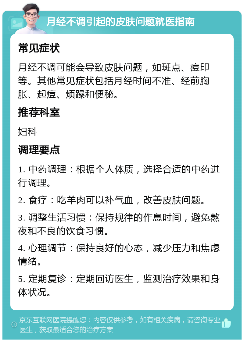 月经不调引起的皮肤问题就医指南 常见症状 月经不调可能会导致皮肤问题，如斑点、痘印等。其他常见症状包括月经时间不准、经前胸胀、起痘、烦躁和便秘。 推荐科室 妇科 调理要点 1. 中药调理：根据个人体质，选择合适的中药进行调理。 2. 食疗：吃羊肉可以补气血，改善皮肤问题。 3. 调整生活习惯：保持规律的作息时间，避免熬夜和不良的饮食习惯。 4. 心理调节：保持良好的心态，减少压力和焦虑情绪。 5. 定期复诊：定期回访医生，监测治疗效果和身体状况。