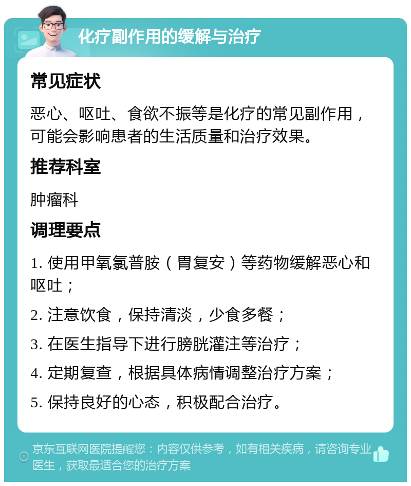 化疗副作用的缓解与治疗 常见症状 恶心、呕吐、食欲不振等是化疗的常见副作用，可能会影响患者的生活质量和治疗效果。 推荐科室 肿瘤科 调理要点 1. 使用甲氧氯普胺（胃复安）等药物缓解恶心和呕吐； 2. 注意饮食，保持清淡，少食多餐； 3. 在医生指导下进行膀胱灌注等治疗； 4. 定期复查，根据具体病情调整治疗方案； 5. 保持良好的心态，积极配合治疗。