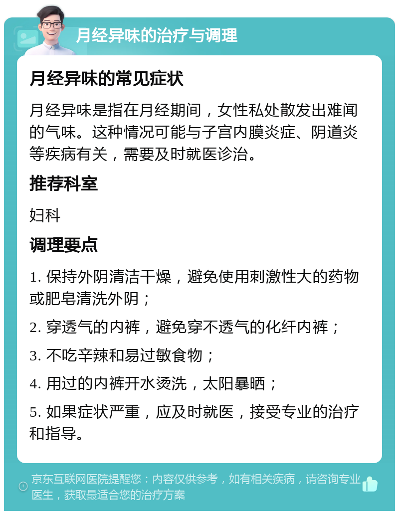 月经异味的治疗与调理 月经异味的常见症状 月经异味是指在月经期间，女性私处散发出难闻的气味。这种情况可能与子宫内膜炎症、阴道炎等疾病有关，需要及时就医诊治。 推荐科室 妇科 调理要点 1. 保持外阴清洁干燥，避免使用刺激性大的药物或肥皂清洗外阴； 2. 穿透气的内裤，避免穿不透气的化纤内裤； 3. 不吃辛辣和易过敏食物； 4. 用过的内裤开水烫洗，太阳暴晒； 5. 如果症状严重，应及时就医，接受专业的治疗和指导。