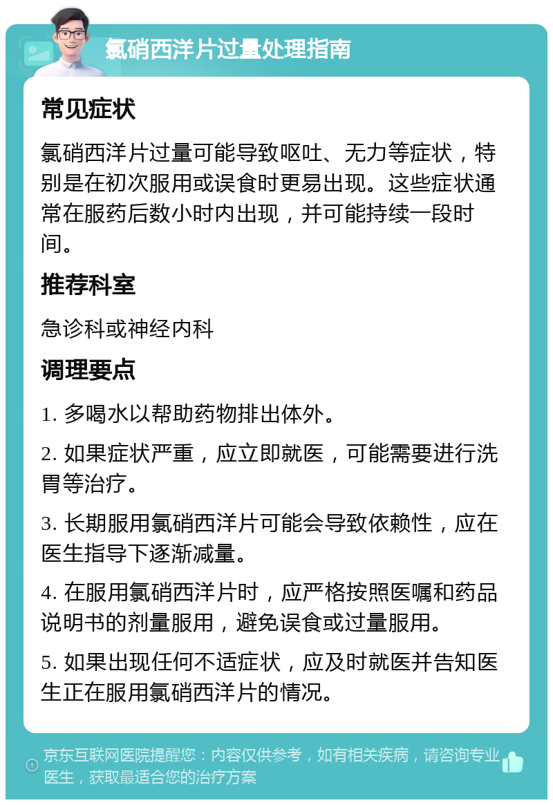 氯硝西洋片过量处理指南 常见症状 氯硝西洋片过量可能导致呕吐、无力等症状，特别是在初次服用或误食时更易出现。这些症状通常在服药后数小时内出现，并可能持续一段时间。 推荐科室 急诊科或神经内科 调理要点 1. 多喝水以帮助药物排出体外。 2. 如果症状严重，应立即就医，可能需要进行洗胃等治疗。 3. 长期服用氯硝西洋片可能会导致依赖性，应在医生指导下逐渐减量。 4. 在服用氯硝西洋片时，应严格按照医嘱和药品说明书的剂量服用，避免误食或过量服用。 5. 如果出现任何不适症状，应及时就医并告知医生正在服用氯硝西洋片的情况。