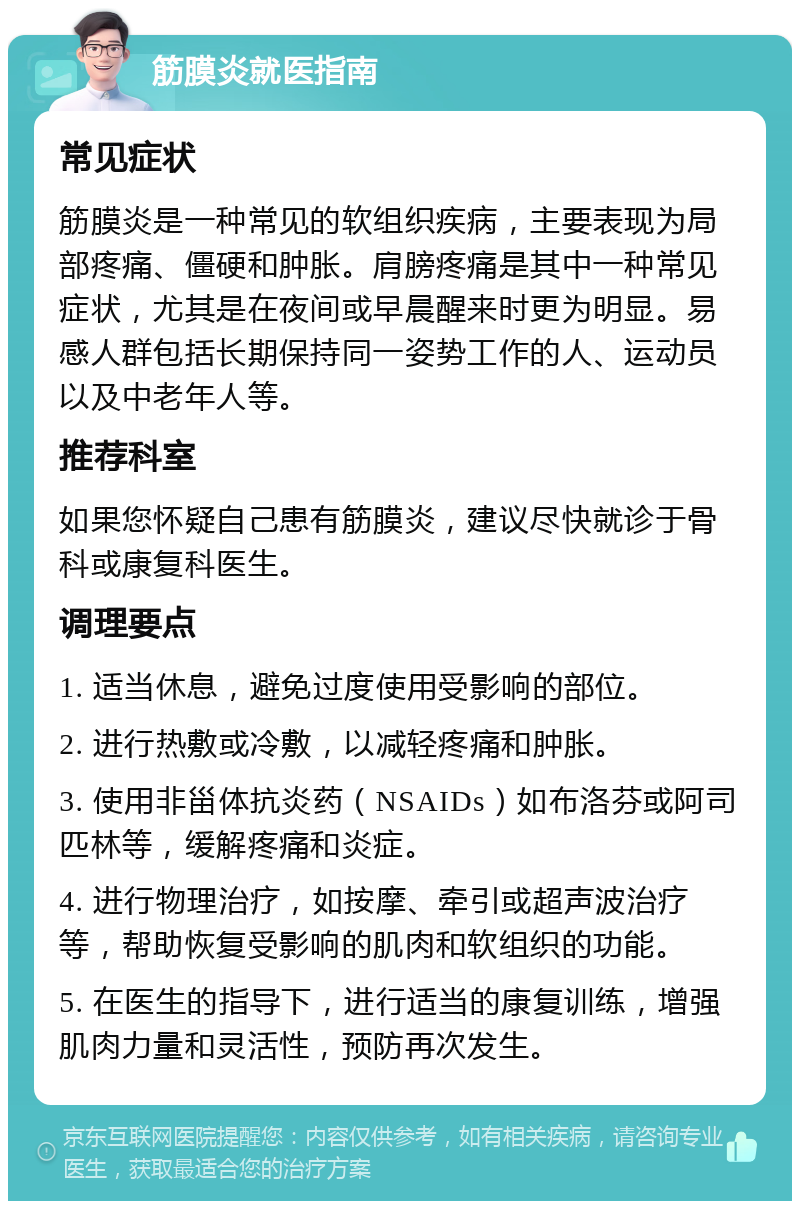 筋膜炎就医指南 常见症状 筋膜炎是一种常见的软组织疾病，主要表现为局部疼痛、僵硬和肿胀。肩膀疼痛是其中一种常见症状，尤其是在夜间或早晨醒来时更为明显。易感人群包括长期保持同一姿势工作的人、运动员以及中老年人等。 推荐科室 如果您怀疑自己患有筋膜炎，建议尽快就诊于骨科或康复科医生。 调理要点 1. 适当休息，避免过度使用受影响的部位。 2. 进行热敷或冷敷，以减轻疼痛和肿胀。 3. 使用非甾体抗炎药（NSAIDs）如布洛芬或阿司匹林等，缓解疼痛和炎症。 4. 进行物理治疗，如按摩、牵引或超声波治疗等，帮助恢复受影响的肌肉和软组织的功能。 5. 在医生的指导下，进行适当的康复训练，增强肌肉力量和灵活性，预防再次发生。