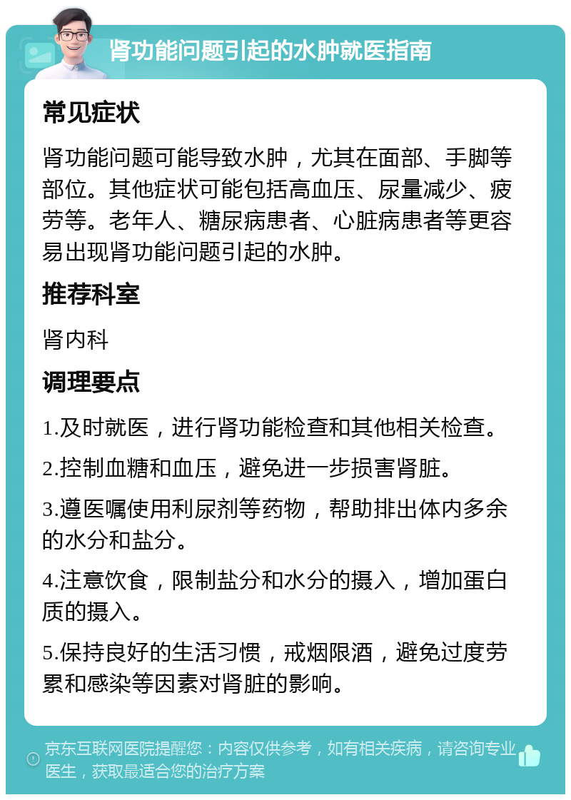 肾功能问题引起的水肿就医指南 常见症状 肾功能问题可能导致水肿，尤其在面部、手脚等部位。其他症状可能包括高血压、尿量减少、疲劳等。老年人、糖尿病患者、心脏病患者等更容易出现肾功能问题引起的水肿。 推荐科室 肾内科 调理要点 1.及时就医，进行肾功能检查和其他相关检查。 2.控制血糖和血压，避免进一步损害肾脏。 3.遵医嘱使用利尿剂等药物，帮助排出体内多余的水分和盐分。 4.注意饮食，限制盐分和水分的摄入，增加蛋白质的摄入。 5.保持良好的生活习惯，戒烟限酒，避免过度劳累和感染等因素对肾脏的影响。