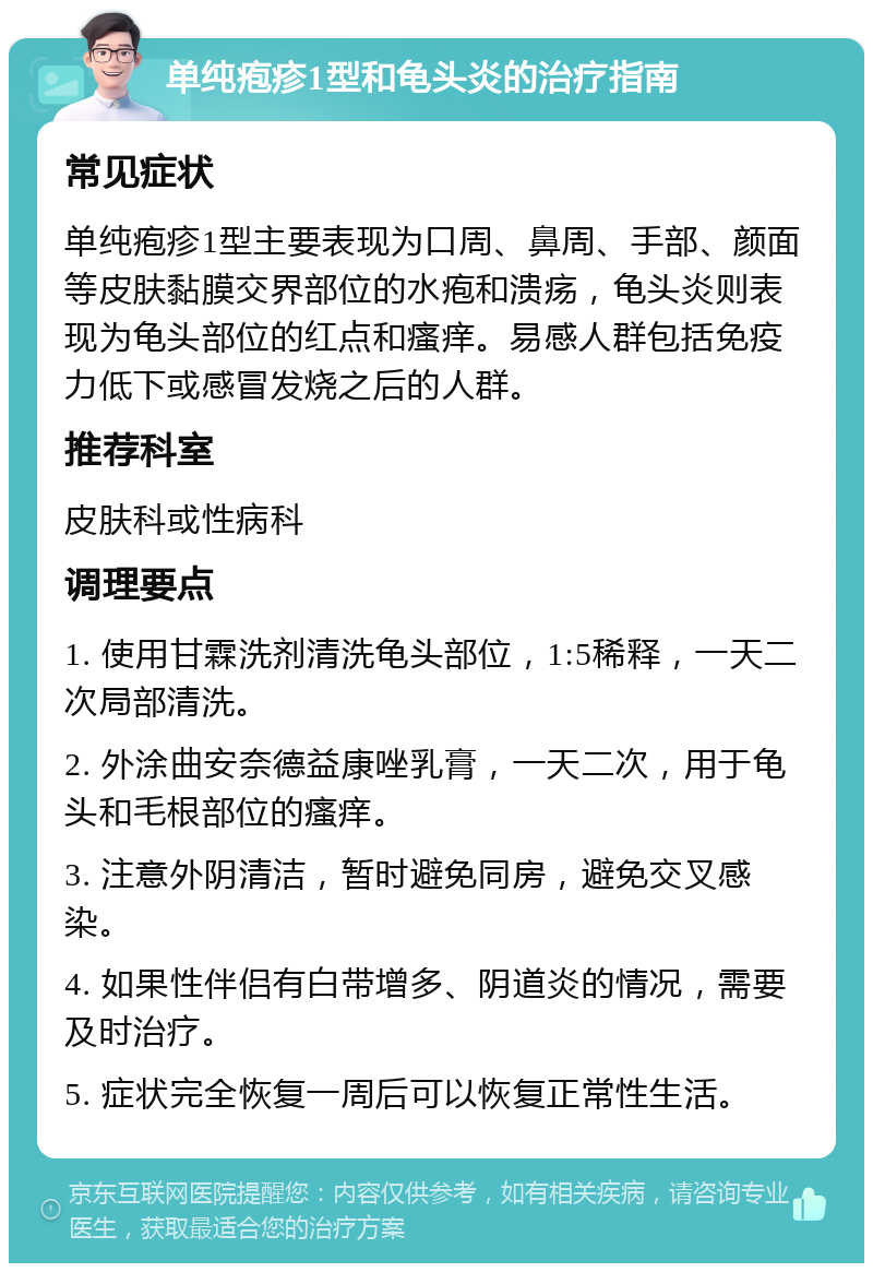 单纯疱疹1型和龟头炎的治疗指南 常见症状 单纯疱疹1型主要表现为口周、鼻周、手部、颜面等皮肤黏膜交界部位的水疱和溃疡，龟头炎则表现为龟头部位的红点和瘙痒。易感人群包括免疫力低下或感冒发烧之后的人群。 推荐科室 皮肤科或性病科 调理要点 1. 使用甘霖洗剂清洗龟头部位，1:5稀释，一天二次局部清洗。 2. 外涂曲安奈德益康唑乳膏，一天二次，用于龟头和毛根部位的瘙痒。 3. 注意外阴清洁，暂时避免同房，避免交叉感染。 4. 如果性伴侣有白带增多、阴道炎的情况，需要及时治疗。 5. 症状完全恢复一周后可以恢复正常性生活。