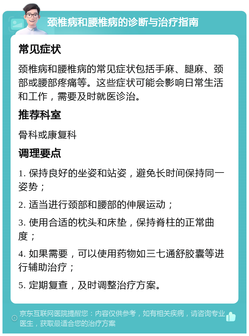 颈椎病和腰椎病的诊断与治疗指南 常见症状 颈椎病和腰椎病的常见症状包括手麻、腿麻、颈部或腰部疼痛等。这些症状可能会影响日常生活和工作，需要及时就医诊治。 推荐科室 骨科或康复科 调理要点 1. 保持良好的坐姿和站姿，避免长时间保持同一姿势； 2. 适当进行颈部和腰部的伸展运动； 3. 使用合适的枕头和床垫，保持脊柱的正常曲度； 4. 如果需要，可以使用药物如三七通舒胶囊等进行辅助治疗； 5. 定期复查，及时调整治疗方案。