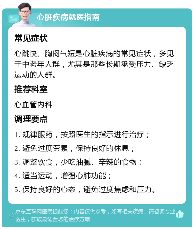 心脏疾病就医指南 常见症状 心跳快、胸闷气短是心脏疾病的常见症状，多见于中老年人群，尤其是那些长期承受压力、缺乏运动的人群。 推荐科室 心血管内科 调理要点 1. 规律服药，按照医生的指示进行治疗； 2. 避免过度劳累，保持良好的休息； 3. 调整饮食，少吃油腻、辛辣的食物； 4. 适当运动，增强心肺功能； 5. 保持良好的心态，避免过度焦虑和压力。