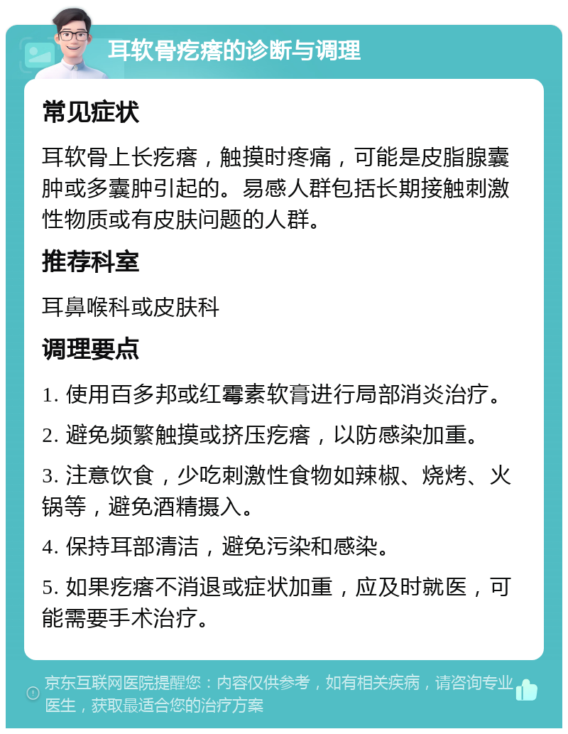 耳软骨疙瘩的诊断与调理 常见症状 耳软骨上长疙瘩，触摸时疼痛，可能是皮脂腺囊肿或多囊肿引起的。易感人群包括长期接触刺激性物质或有皮肤问题的人群。 推荐科室 耳鼻喉科或皮肤科 调理要点 1. 使用百多邦或红霉素软膏进行局部消炎治疗。 2. 避免频繁触摸或挤压疙瘩，以防感染加重。 3. 注意饮食，少吃刺激性食物如辣椒、烧烤、火锅等，避免酒精摄入。 4. 保持耳部清洁，避免污染和感染。 5. 如果疙瘩不消退或症状加重，应及时就医，可能需要手术治疗。