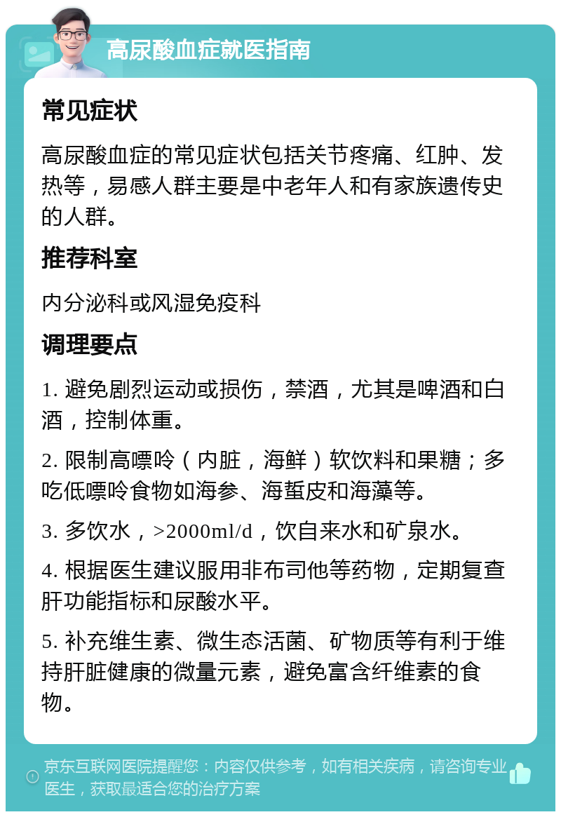 高尿酸血症就医指南 常见症状 高尿酸血症的常见症状包括关节疼痛、红肿、发热等，易感人群主要是中老年人和有家族遗传史的人群。 推荐科室 内分泌科或风湿免疫科 调理要点 1. 避免剧烈运动或损伤，禁酒，尤其是啤酒和白酒，控制体重。 2. 限制高嘌呤（内脏，海鲜）软饮料和果糖；多吃低嘌呤食物如海参、海蜇皮和海藻等。 3. 多饮水，>2000ml/d，饮自来水和矿泉水。 4. 根据医生建议服用非布司他等药物，定期复查肝功能指标和尿酸水平。 5. 补充维生素、微生态活菌、矿物质等有利于维持肝脏健康的微量元素，避免富含纤维素的食物。