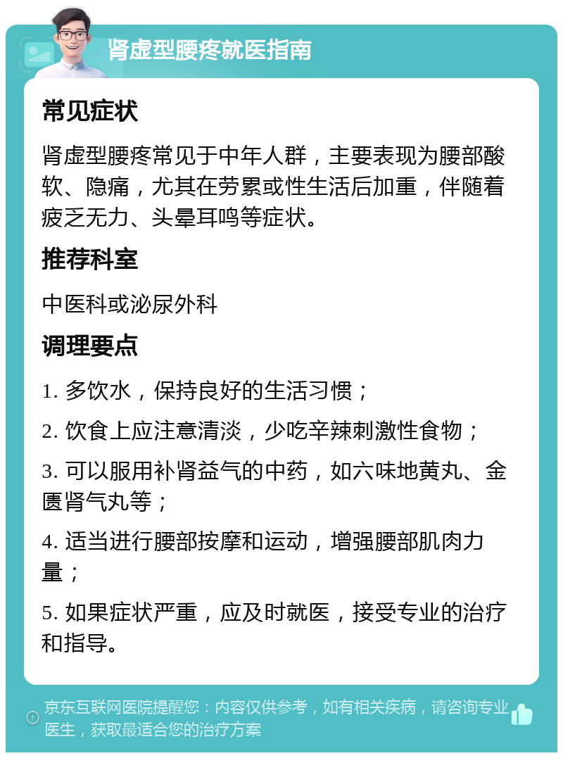 肾虚型腰疼就医指南 常见症状 肾虚型腰疼常见于中年人群，主要表现为腰部酸软、隐痛，尤其在劳累或性生活后加重，伴随着疲乏无力、头晕耳鸣等症状。 推荐科室 中医科或泌尿外科 调理要点 1. 多饮水，保持良好的生活习惯； 2. 饮食上应注意清淡，少吃辛辣刺激性食物； 3. 可以服用补肾益气的中药，如六味地黄丸、金匮肾气丸等； 4. 适当进行腰部按摩和运动，增强腰部肌肉力量； 5. 如果症状严重，应及时就医，接受专业的治疗和指导。