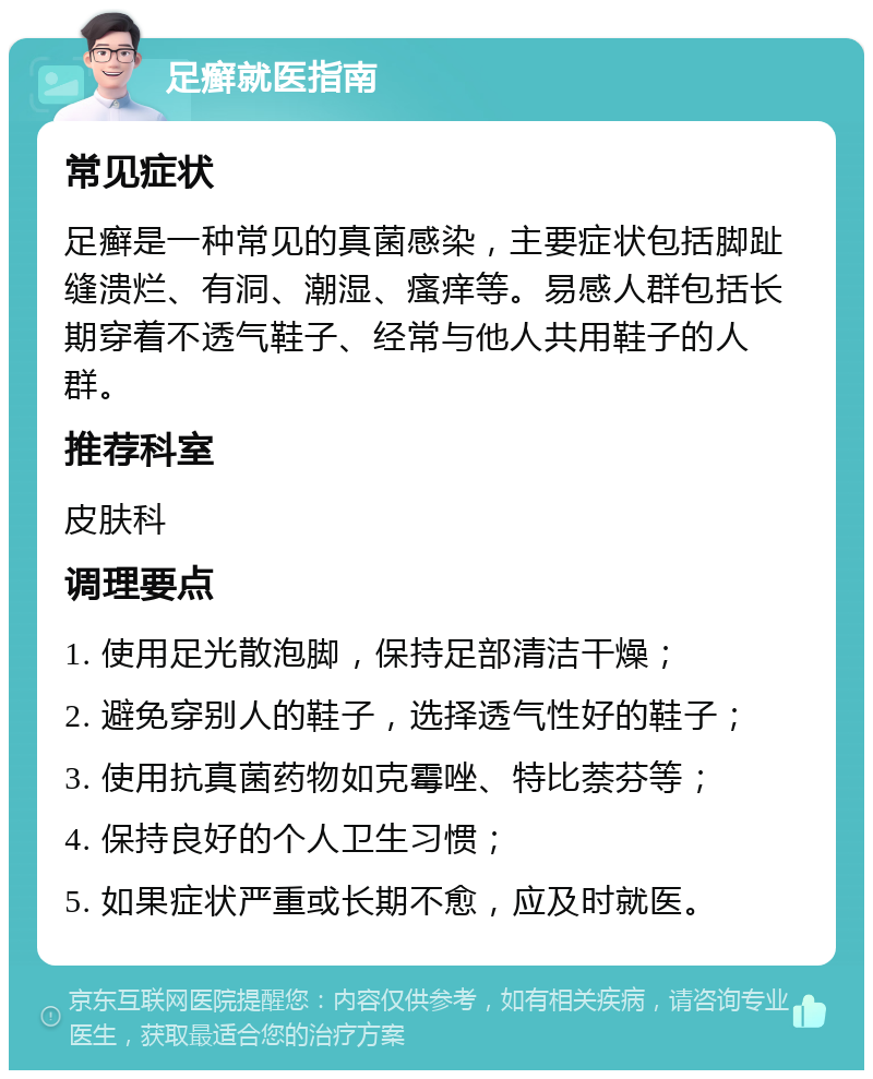 足癣就医指南 常见症状 足癣是一种常见的真菌感染，主要症状包括脚趾缝溃烂、有洞、潮湿、瘙痒等。易感人群包括长期穿着不透气鞋子、经常与他人共用鞋子的人群。 推荐科室 皮肤科 调理要点 1. 使用足光散泡脚，保持足部清洁干燥； 2. 避免穿别人的鞋子，选择透气性好的鞋子； 3. 使用抗真菌药物如克霉唑、特比萘芬等； 4. 保持良好的个人卫生习惯； 5. 如果症状严重或长期不愈，应及时就医。