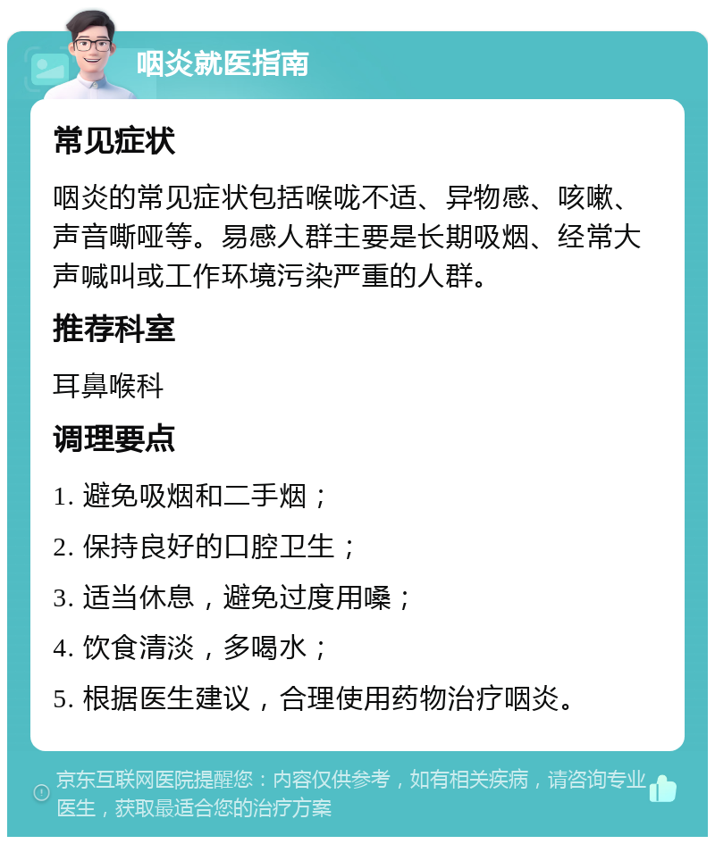 咽炎就医指南 常见症状 咽炎的常见症状包括喉咙不适、异物感、咳嗽、声音嘶哑等。易感人群主要是长期吸烟、经常大声喊叫或工作环境污染严重的人群。 推荐科室 耳鼻喉科 调理要点 1. 避免吸烟和二手烟； 2. 保持良好的口腔卫生； 3. 适当休息，避免过度用嗓； 4. 饮食清淡，多喝水； 5. 根据医生建议，合理使用药物治疗咽炎。