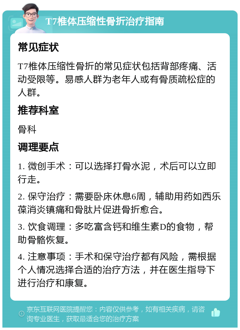 T7椎体压缩性骨折治疗指南 常见症状 T7椎体压缩性骨折的常见症状包括背部疼痛、活动受限等。易感人群为老年人或有骨质疏松症的人群。 推荐科室 骨科 调理要点 1. 微创手术：可以选择打骨水泥，术后可以立即行走。 2. 保守治疗：需要卧床休息6周，辅助用药如西乐葆消炎镇痛和骨肽片促进骨折愈合。 3. 饮食调理：多吃富含钙和维生素D的食物，帮助骨骼恢复。 4. 注意事项：手术和保守治疗都有风险，需根据个人情况选择合适的治疗方法，并在医生指导下进行治疗和康复。