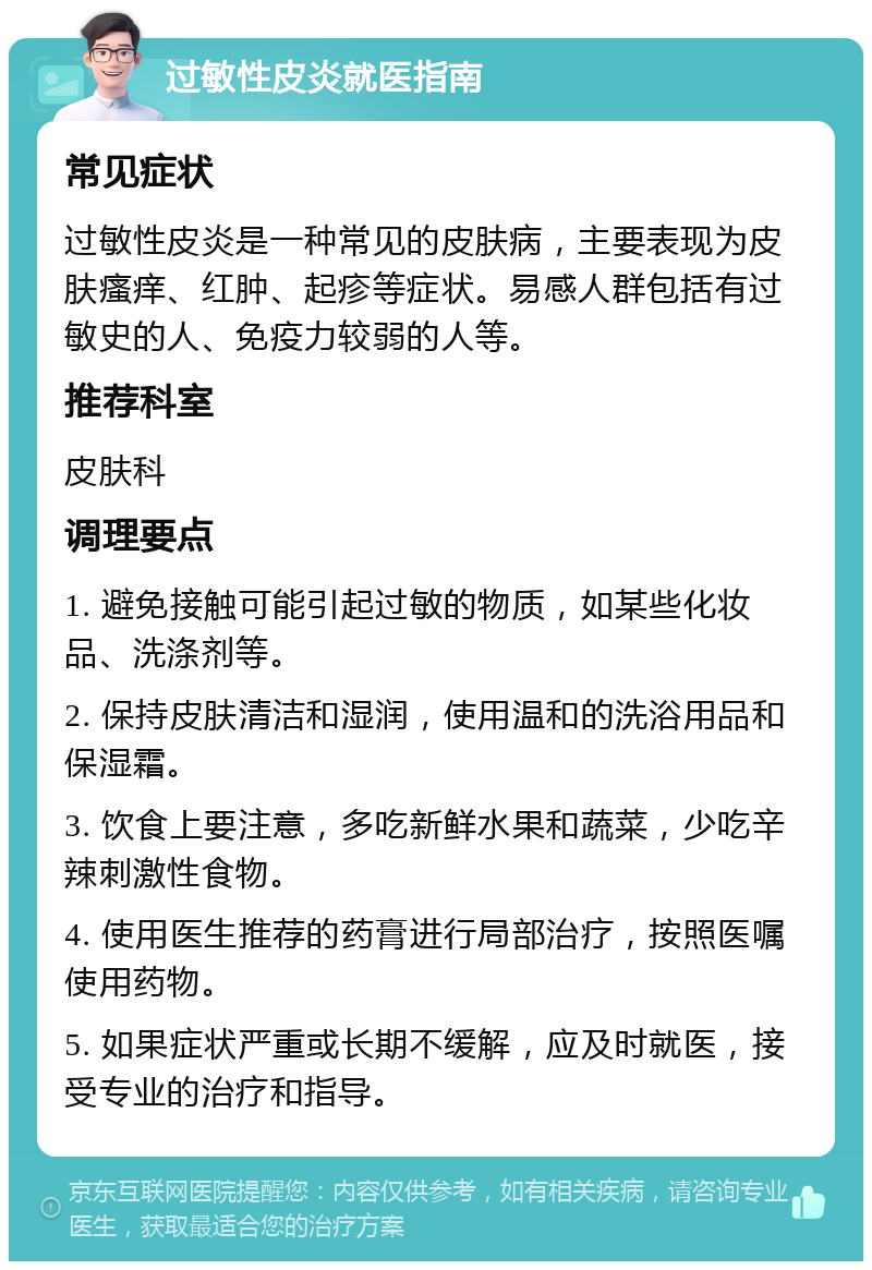 过敏性皮炎就医指南 常见症状 过敏性皮炎是一种常见的皮肤病，主要表现为皮肤瘙痒、红肿、起疹等症状。易感人群包括有过敏史的人、免疫力较弱的人等。 推荐科室 皮肤科 调理要点 1. 避免接触可能引起过敏的物质，如某些化妆品、洗涤剂等。 2. 保持皮肤清洁和湿润，使用温和的洗浴用品和保湿霜。 3. 饮食上要注意，多吃新鲜水果和蔬菜，少吃辛辣刺激性食物。 4. 使用医生推荐的药膏进行局部治疗，按照医嘱使用药物。 5. 如果症状严重或长期不缓解，应及时就医，接受专业的治疗和指导。