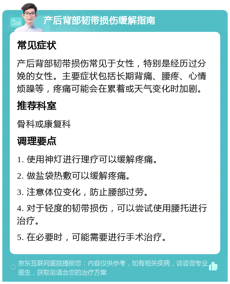 产后背部韧带损伤缓解指南 常见症状 产后背部韧带损伤常见于女性，特别是经历过分娩的女性。主要症状包括长期背痛、腰疼、心情烦躁等，疼痛可能会在累着或天气变化时加剧。 推荐科室 骨科或康复科 调理要点 1. 使用神灯进行理疗可以缓解疼痛。 2. 做盐袋热敷可以缓解疼痛。 3. 注意体位变化，防止腰部过劳。 4. 对于轻度的韧带损伤，可以尝试使用腰托进行治疗。 5. 在必要时，可能需要进行手术治疗。