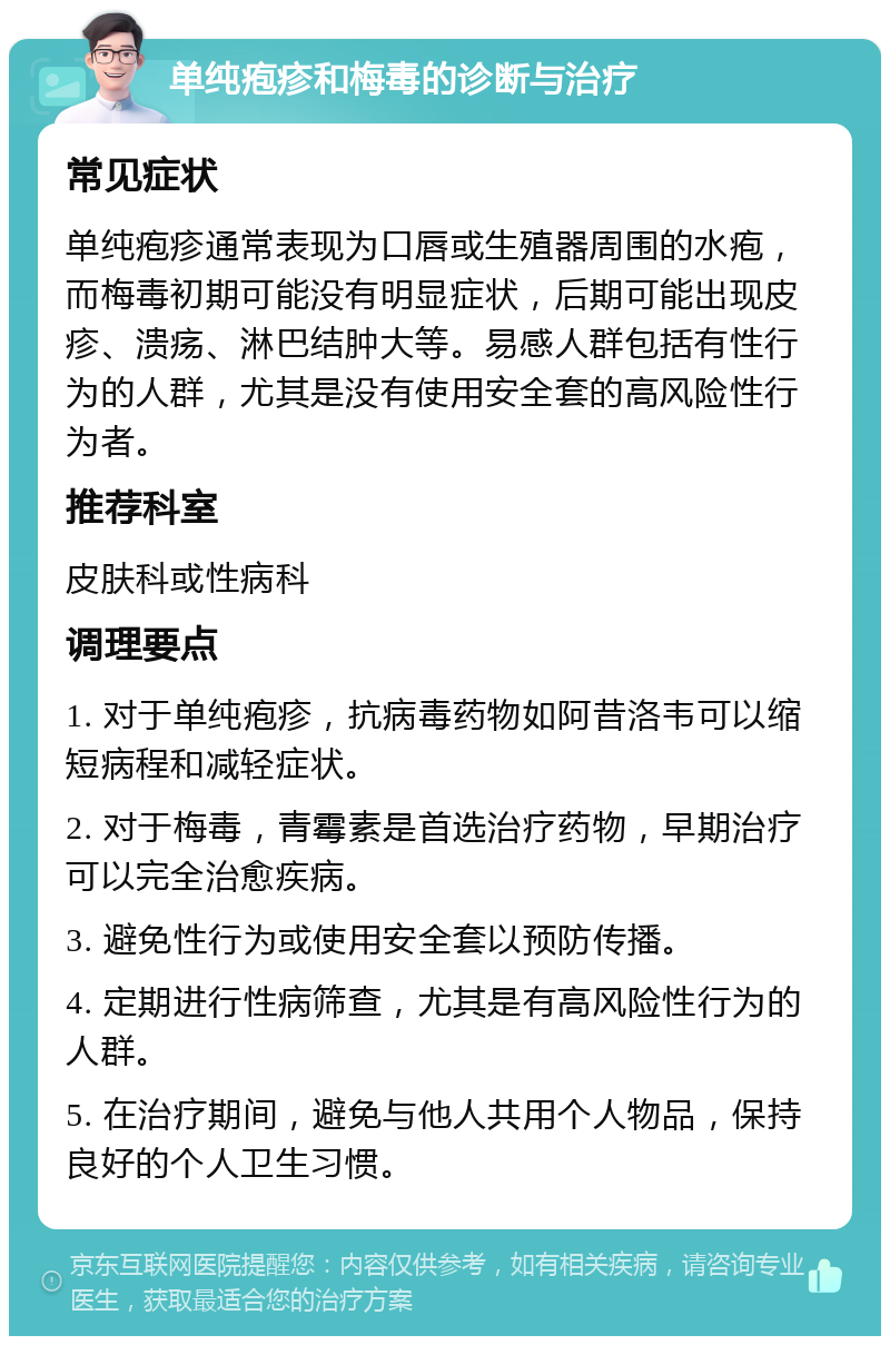 单纯疱疹和梅毒的诊断与治疗 常见症状 单纯疱疹通常表现为口唇或生殖器周围的水疱，而梅毒初期可能没有明显症状，后期可能出现皮疹、溃疡、淋巴结肿大等。易感人群包括有性行为的人群，尤其是没有使用安全套的高风险性行为者。 推荐科室 皮肤科或性病科 调理要点 1. 对于单纯疱疹，抗病毒药物如阿昔洛韦可以缩短病程和减轻症状。 2. 对于梅毒，青霉素是首选治疗药物，早期治疗可以完全治愈疾病。 3. 避免性行为或使用安全套以预防传播。 4. 定期进行性病筛查，尤其是有高风险性行为的人群。 5. 在治疗期间，避免与他人共用个人物品，保持良好的个人卫生习惯。