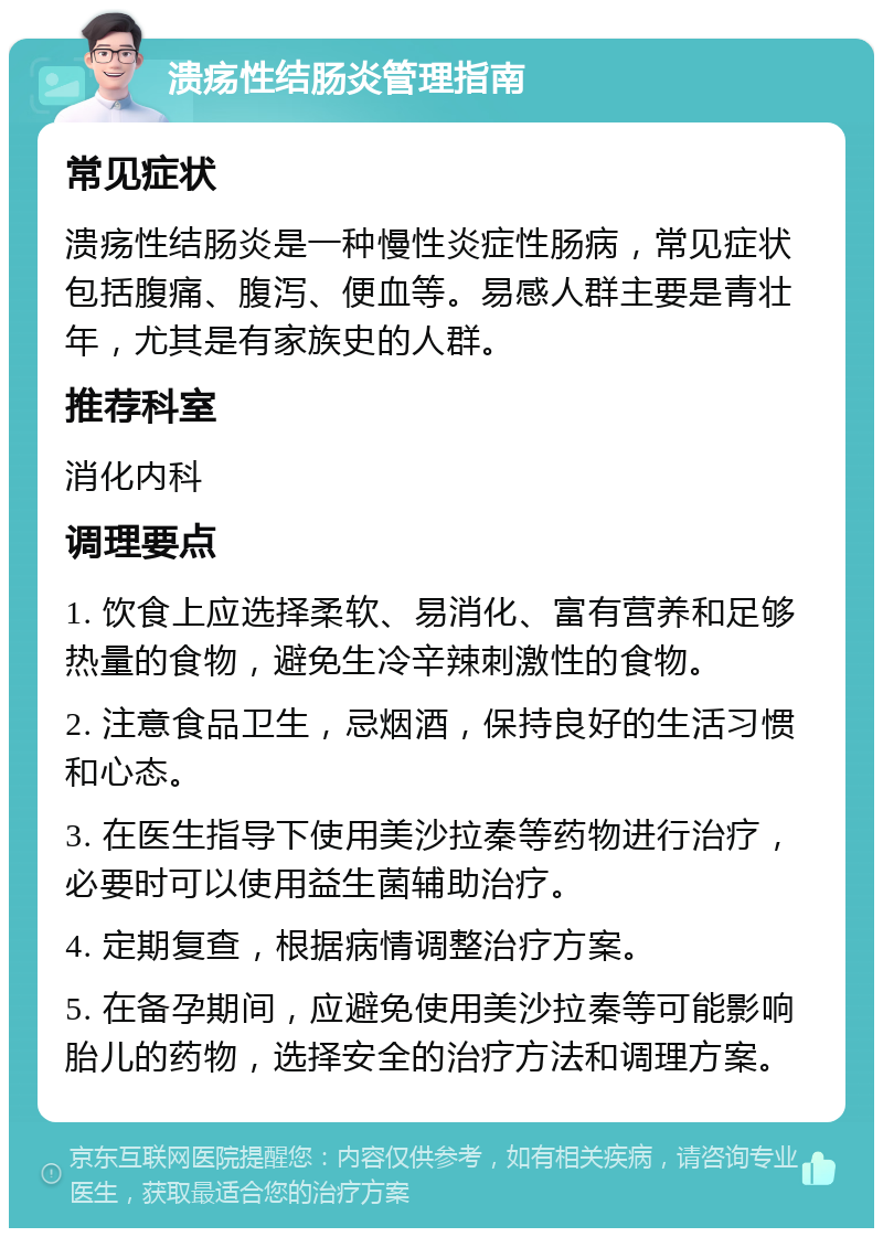 溃疡性结肠炎管理指南 常见症状 溃疡性结肠炎是一种慢性炎症性肠病，常见症状包括腹痛、腹泻、便血等。易感人群主要是青壮年，尤其是有家族史的人群。 推荐科室 消化内科 调理要点 1. 饮食上应选择柔软、易消化、富有营养和足够热量的食物，避免生冷辛辣刺激性的食物。 2. 注意食品卫生，忌烟酒，保持良好的生活习惯和心态。 3. 在医生指导下使用美沙拉秦等药物进行治疗，必要时可以使用益生菌辅助治疗。 4. 定期复查，根据病情调整治疗方案。 5. 在备孕期间，应避免使用美沙拉秦等可能影响胎儿的药物，选择安全的治疗方法和调理方案。