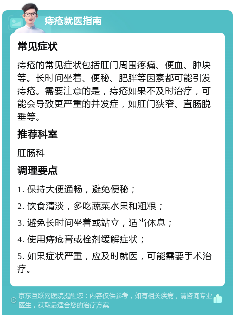 痔疮就医指南 常见症状 痔疮的常见症状包括肛门周围疼痛、便血、肿块等。长时间坐着、便秘、肥胖等因素都可能引发痔疮。需要注意的是，痔疮如果不及时治疗，可能会导致更严重的并发症，如肛门狭窄、直肠脱垂等。 推荐科室 肛肠科 调理要点 1. 保持大便通畅，避免便秘； 2. 饮食清淡，多吃蔬菜水果和粗粮； 3. 避免长时间坐着或站立，适当休息； 4. 使用痔疮膏或栓剂缓解症状； 5. 如果症状严重，应及时就医，可能需要手术治疗。