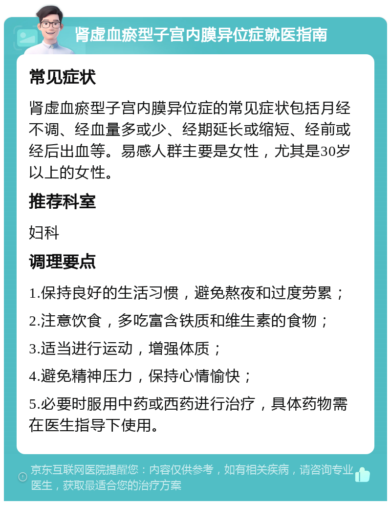 肾虚血瘀型子宫内膜异位症就医指南 常见症状 肾虚血瘀型子宫内膜异位症的常见症状包括月经不调、经血量多或少、经期延长或缩短、经前或经后出血等。易感人群主要是女性，尤其是30岁以上的女性。 推荐科室 妇科 调理要点 1.保持良好的生活习惯，避免熬夜和过度劳累； 2.注意饮食，多吃富含铁质和维生素的食物； 3.适当进行运动，增强体质； 4.避免精神压力，保持心情愉快； 5.必要时服用中药或西药进行治疗，具体药物需在医生指导下使用。