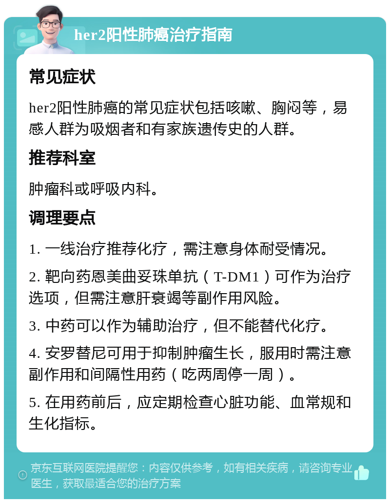 her2阳性肺癌治疗指南 常见症状 her2阳性肺癌的常见症状包括咳嗽、胸闷等，易感人群为吸烟者和有家族遗传史的人群。 推荐科室 肿瘤科或呼吸内科。 调理要点 1. 一线治疗推荐化疗，需注意身体耐受情况。 2. 靶向药恩美曲妥珠单抗（T-DM1）可作为治疗选项，但需注意肝衰竭等副作用风险。 3. 中药可以作为辅助治疗，但不能替代化疗。 4. 安罗替尼可用于抑制肿瘤生长，服用时需注意副作用和间隔性用药（吃两周停一周）。 5. 在用药前后，应定期检查心脏功能、血常规和生化指标。