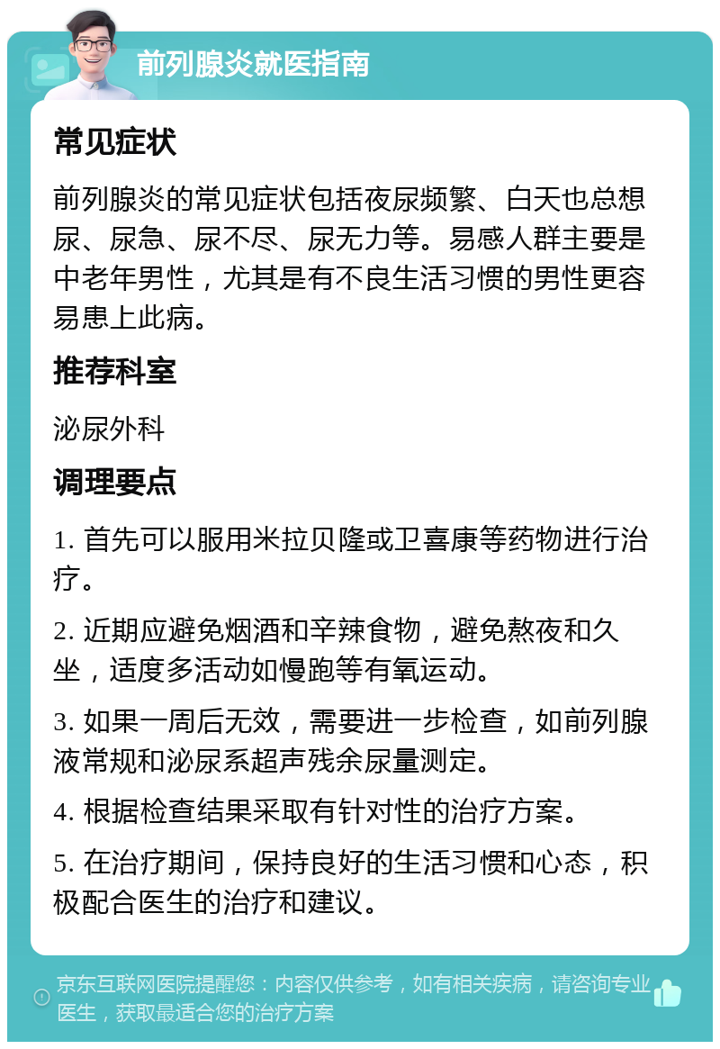 前列腺炎就医指南 常见症状 前列腺炎的常见症状包括夜尿频繁、白天也总想尿、尿急、尿不尽、尿无力等。易感人群主要是中老年男性，尤其是有不良生活习惯的男性更容易患上此病。 推荐科室 泌尿外科 调理要点 1. 首先可以服用米拉贝隆或卫喜康等药物进行治疗。 2. 近期应避免烟酒和辛辣食物，避免熬夜和久坐，适度多活动如慢跑等有氧运动。 3. 如果一周后无效，需要进一步检查，如前列腺液常规和泌尿系超声残余尿量测定。 4. 根据检查结果采取有针对性的治疗方案。 5. 在治疗期间，保持良好的生活习惯和心态，积极配合医生的治疗和建议。