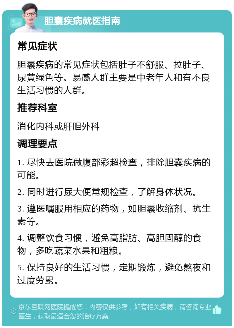 胆囊疾病就医指南 常见症状 胆囊疾病的常见症状包括肚子不舒服、拉肚子、尿黄绿色等。易感人群主要是中老年人和有不良生活习惯的人群。 推荐科室 消化内科或肝胆外科 调理要点 1. 尽快去医院做腹部彩超检查，排除胆囊疾病的可能。 2. 同时进行尿大便常规检查，了解身体状况。 3. 遵医嘱服用相应的药物，如胆囊收缩剂、抗生素等。 4. 调整饮食习惯，避免高脂肪、高胆固醇的食物，多吃蔬菜水果和粗粮。 5. 保持良好的生活习惯，定期锻炼，避免熬夜和过度劳累。