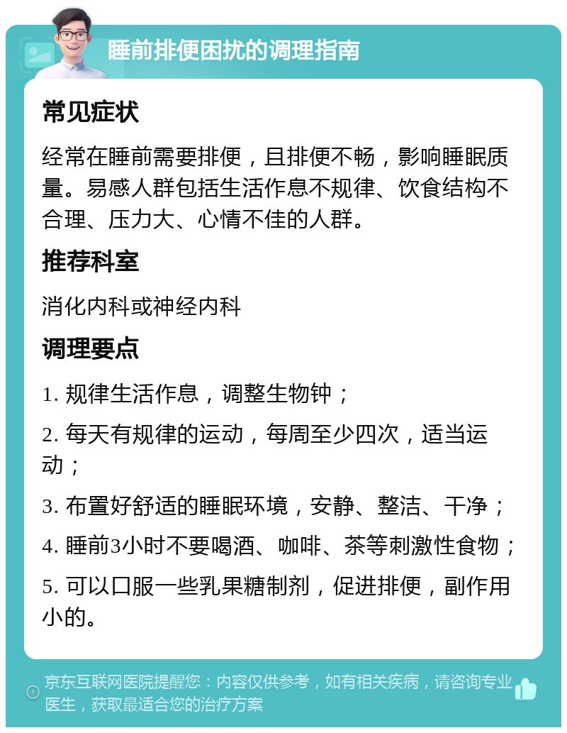 睡前排便困扰的调理指南 常见症状 经常在睡前需要排便，且排便不畅，影响睡眠质量。易感人群包括生活作息不规律、饮食结构不合理、压力大、心情不佳的人群。 推荐科室 消化内科或神经内科 调理要点 1. 规律生活作息，调整生物钟； 2. 每天有规律的运动，每周至少四次，适当运动； 3. 布置好舒适的睡眠环境，安静、整洁、干净； 4. 睡前3小时不要喝酒、咖啡、茶等刺激性食物； 5. 可以口服一些乳果糖制剂，促进排便，副作用小的。