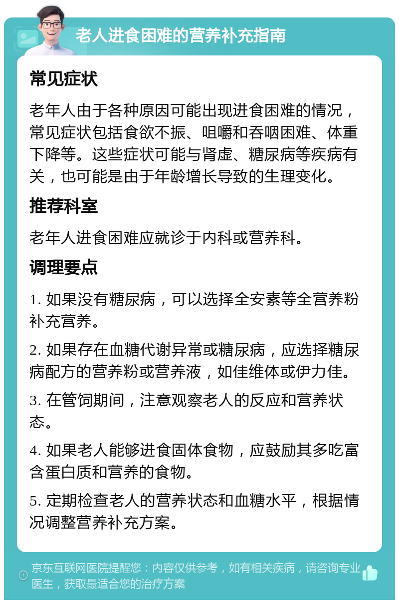 老人进食困难的营养补充指南 常见症状 老年人由于各种原因可能出现进食困难的情况，常见症状包括食欲不振、咀嚼和吞咽困难、体重下降等。这些症状可能与肾虚、糖尿病等疾病有关，也可能是由于年龄增长导致的生理变化。 推荐科室 老年人进食困难应就诊于内科或营养科。 调理要点 1. 如果没有糖尿病，可以选择全安素等全营养粉补充营养。 2. 如果存在血糖代谢异常或糖尿病，应选择糖尿病配方的营养粉或营养液，如佳维体或伊力佳。 3. 在管饲期间，注意观察老人的反应和营养状态。 4. 如果老人能够进食固体食物，应鼓励其多吃富含蛋白质和营养的食物。 5. 定期检查老人的营养状态和血糖水平，根据情况调整营养补充方案。