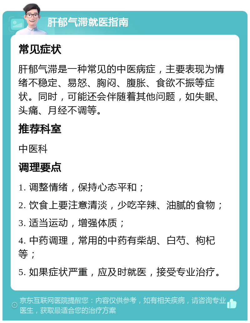 肝郁气滞就医指南 常见症状 肝郁气滞是一种常见的中医病症，主要表现为情绪不稳定、易怒、胸闷、腹胀、食欲不振等症状。同时，可能还会伴随着其他问题，如失眠、头痛、月经不调等。 推荐科室 中医科 调理要点 1. 调整情绪，保持心态平和； 2. 饮食上要注意清淡，少吃辛辣、油腻的食物； 3. 适当运动，增强体质； 4. 中药调理，常用的中药有柴胡、白芍、枸杞等； 5. 如果症状严重，应及时就医，接受专业治疗。