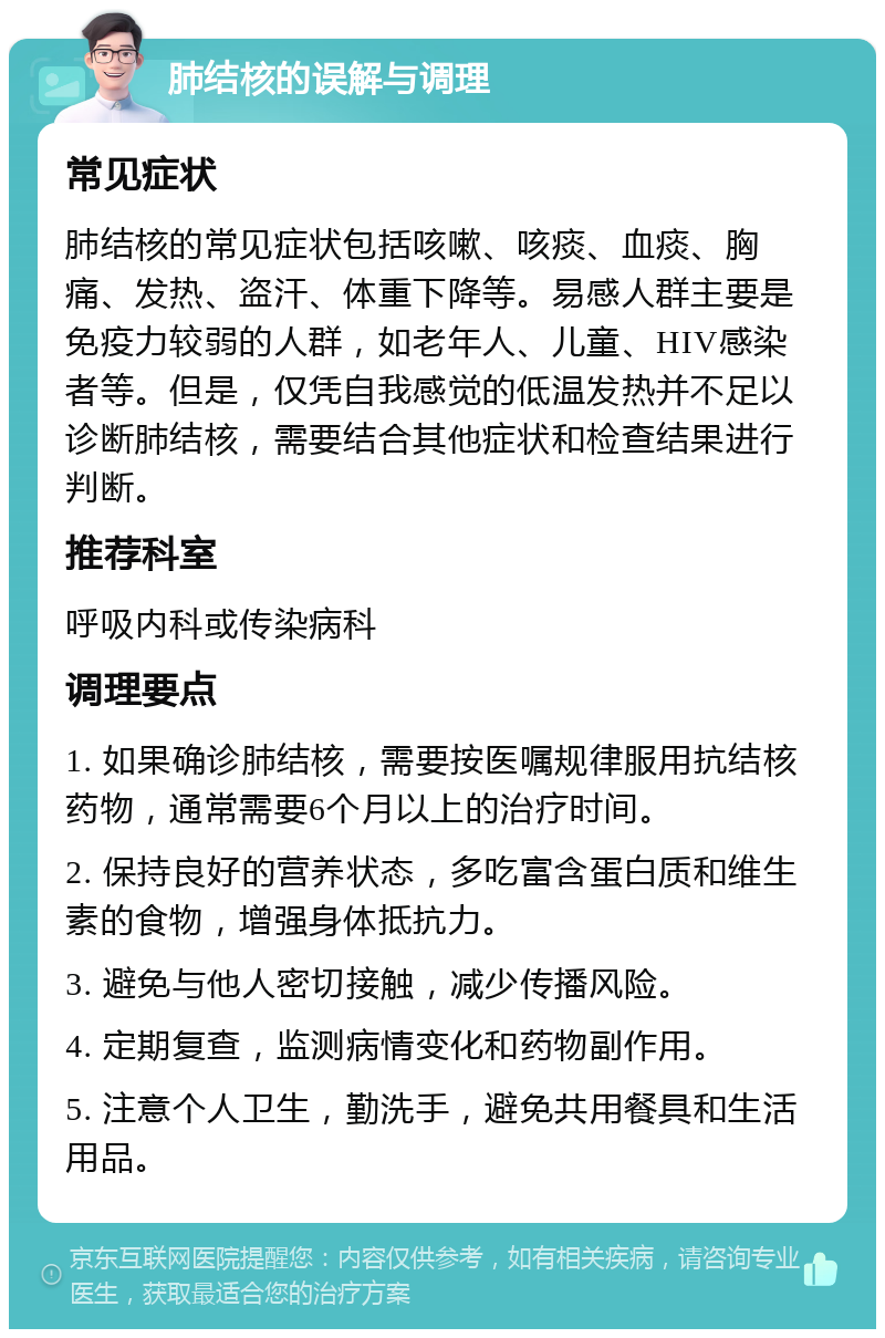 肺结核的误解与调理 常见症状 肺结核的常见症状包括咳嗽、咳痰、血痰、胸痛、发热、盗汗、体重下降等。易感人群主要是免疫力较弱的人群，如老年人、儿童、HIV感染者等。但是，仅凭自我感觉的低温发热并不足以诊断肺结核，需要结合其他症状和检查结果进行判断。 推荐科室 呼吸内科或传染病科 调理要点 1. 如果确诊肺结核，需要按医嘱规律服用抗结核药物，通常需要6个月以上的治疗时间。 2. 保持良好的营养状态，多吃富含蛋白质和维生素的食物，增强身体抵抗力。 3. 避免与他人密切接触，减少传播风险。 4. 定期复查，监测病情变化和药物副作用。 5. 注意个人卫生，勤洗手，避免共用餐具和生活用品。