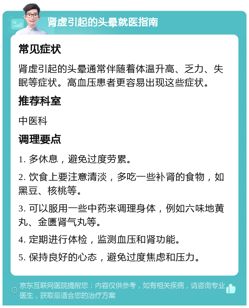 肾虚引起的头晕就医指南 常见症状 肾虚引起的头晕通常伴随着体温升高、乏力、失眠等症状。高血压患者更容易出现这些症状。 推荐科室 中医科 调理要点 1. 多休息，避免过度劳累。 2. 饮食上要注意清淡，多吃一些补肾的食物，如黑豆、核桃等。 3. 可以服用一些中药来调理身体，例如六味地黄丸、金匮肾气丸等。 4. 定期进行体检，监测血压和肾功能。 5. 保持良好的心态，避免过度焦虑和压力。