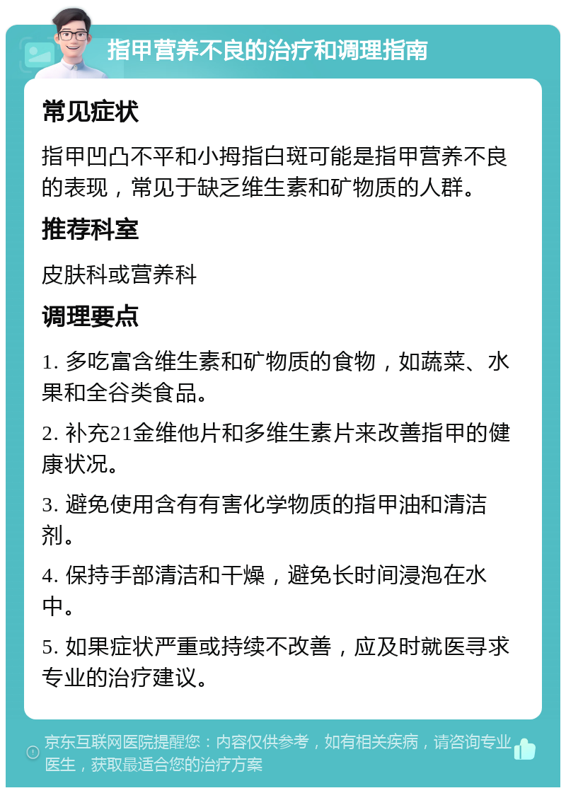 指甲营养不良的治疗和调理指南 常见症状 指甲凹凸不平和小拇指白斑可能是指甲营养不良的表现，常见于缺乏维生素和矿物质的人群。 推荐科室 皮肤科或营养科 调理要点 1. 多吃富含维生素和矿物质的食物，如蔬菜、水果和全谷类食品。 2. 补充21金维他片和多维生素片来改善指甲的健康状况。 3. 避免使用含有有害化学物质的指甲油和清洁剂。 4. 保持手部清洁和干燥，避免长时间浸泡在水中。 5. 如果症状严重或持续不改善，应及时就医寻求专业的治疗建议。