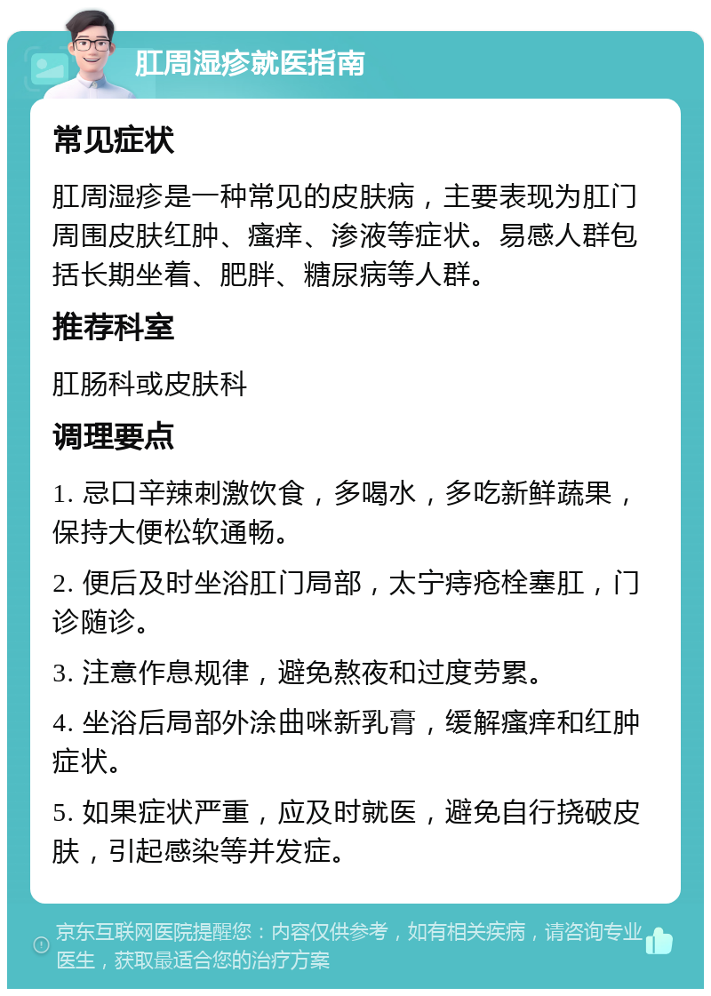 肛周湿疹就医指南 常见症状 肛周湿疹是一种常见的皮肤病，主要表现为肛门周围皮肤红肿、瘙痒、渗液等症状。易感人群包括长期坐着、肥胖、糖尿病等人群。 推荐科室 肛肠科或皮肤科 调理要点 1. 忌口辛辣刺激饮食，多喝水，多吃新鲜蔬果，保持大便松软通畅。 2. 便后及时坐浴肛门局部，太宁痔疮栓塞肛，门诊随诊。 3. 注意作息规律，避免熬夜和过度劳累。 4. 坐浴后局部外涂曲咪新乳膏，缓解瘙痒和红肿症状。 5. 如果症状严重，应及时就医，避免自行挠破皮肤，引起感染等并发症。