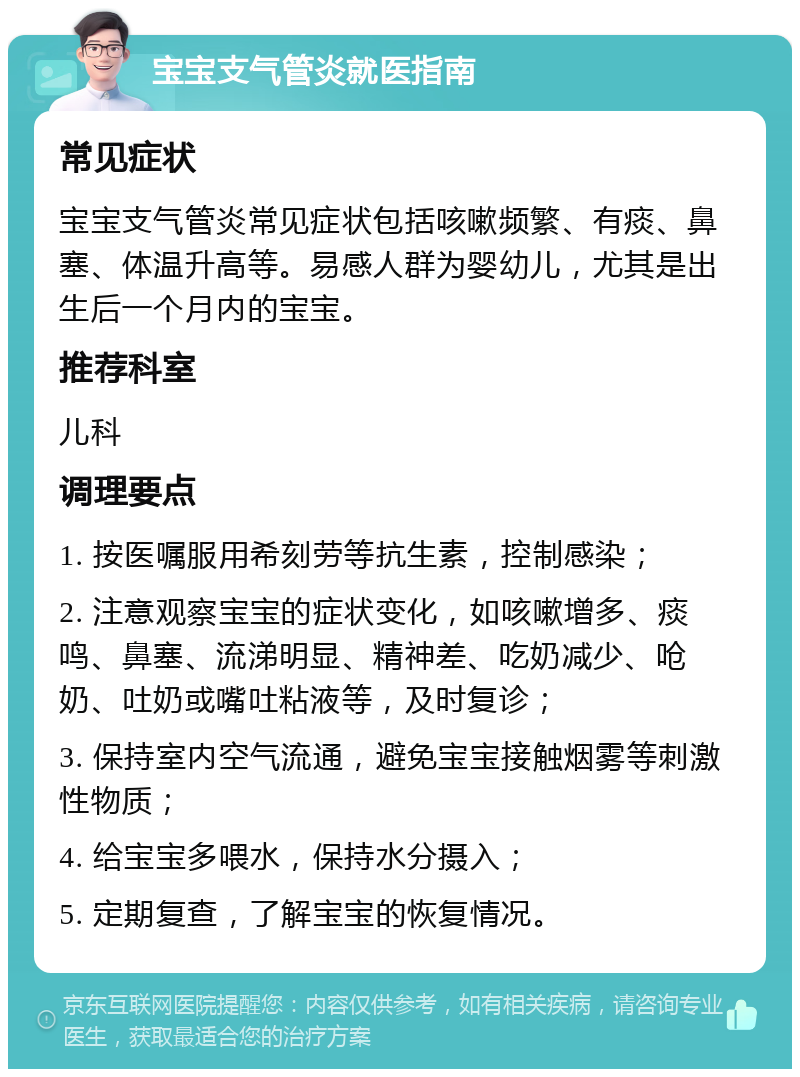 宝宝支气管炎就医指南 常见症状 宝宝支气管炎常见症状包括咳嗽频繁、有痰、鼻塞、体温升高等。易感人群为婴幼儿，尤其是出生后一个月内的宝宝。 推荐科室 儿科 调理要点 1. 按医嘱服用希刻劳等抗生素，控制感染； 2. 注意观察宝宝的症状变化，如咳嗽增多、痰鸣、鼻塞、流涕明显、精神差、吃奶减少、呛奶、吐奶或嘴吐粘液等，及时复诊； 3. 保持室内空气流通，避免宝宝接触烟雾等刺激性物质； 4. 给宝宝多喂水，保持水分摄入； 5. 定期复查，了解宝宝的恢复情况。