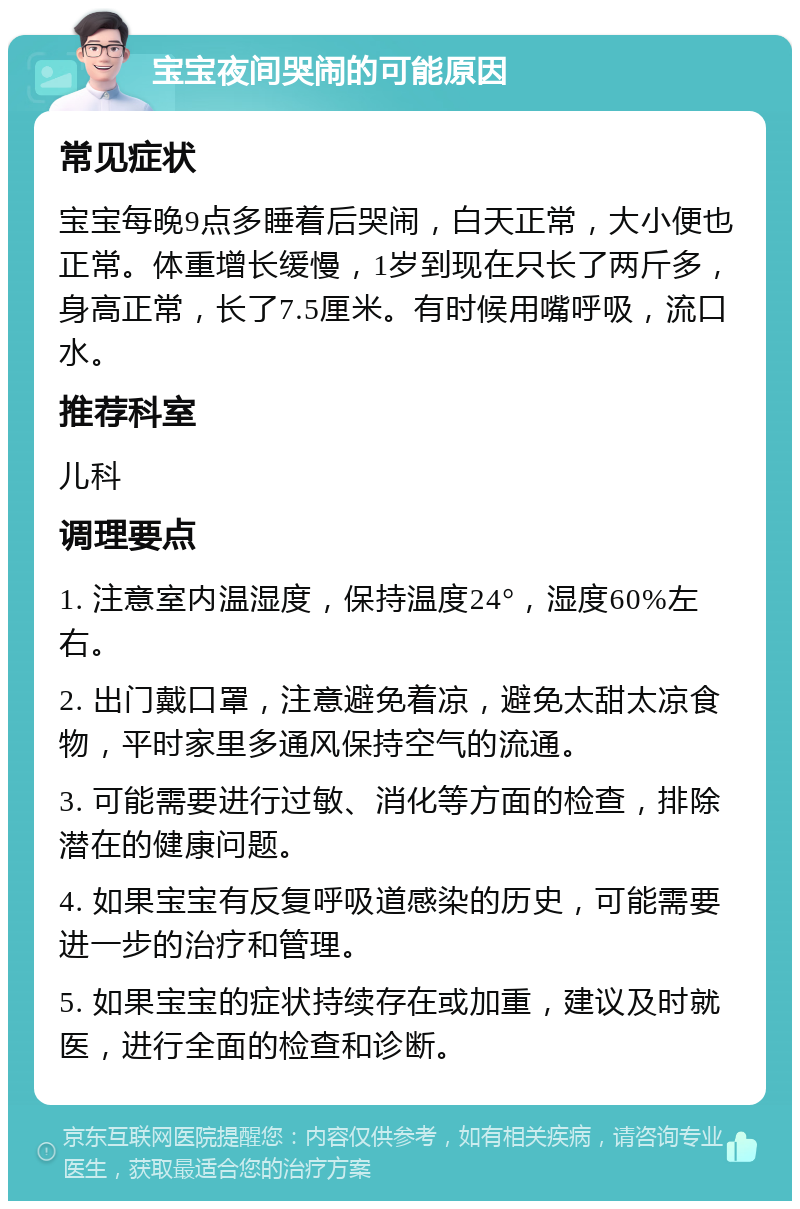 宝宝夜间哭闹的可能原因 常见症状 宝宝每晚9点多睡着后哭闹，白天正常，大小便也正常。体重增长缓慢，1岁到现在只长了两斤多，身高正常，长了7.5厘米。有时候用嘴呼吸，流口水。 推荐科室 儿科 调理要点 1. 注意室内温湿度，保持温度24°，湿度60%左右。 2. 出门戴口罩，注意避免着凉，避免太甜太凉食物，平时家里多通风保持空气的流通。 3. 可能需要进行过敏、消化等方面的检查，排除潜在的健康问题。 4. 如果宝宝有反复呼吸道感染的历史，可能需要进一步的治疗和管理。 5. 如果宝宝的症状持续存在或加重，建议及时就医，进行全面的检查和诊断。