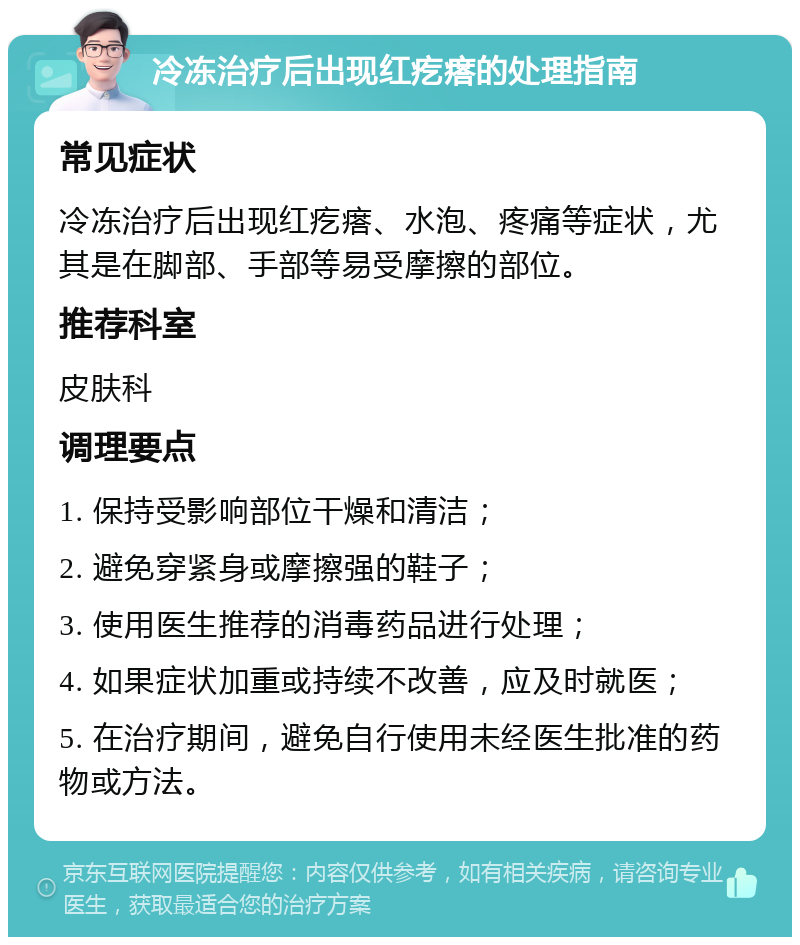 冷冻治疗后出现红疙瘩的处理指南 常见症状 冷冻治疗后出现红疙瘩、水泡、疼痛等症状，尤其是在脚部、手部等易受摩擦的部位。 推荐科室 皮肤科 调理要点 1. 保持受影响部位干燥和清洁； 2. 避免穿紧身或摩擦强的鞋子； 3. 使用医生推荐的消毒药品进行处理； 4. 如果症状加重或持续不改善，应及时就医； 5. 在治疗期间，避免自行使用未经医生批准的药物或方法。