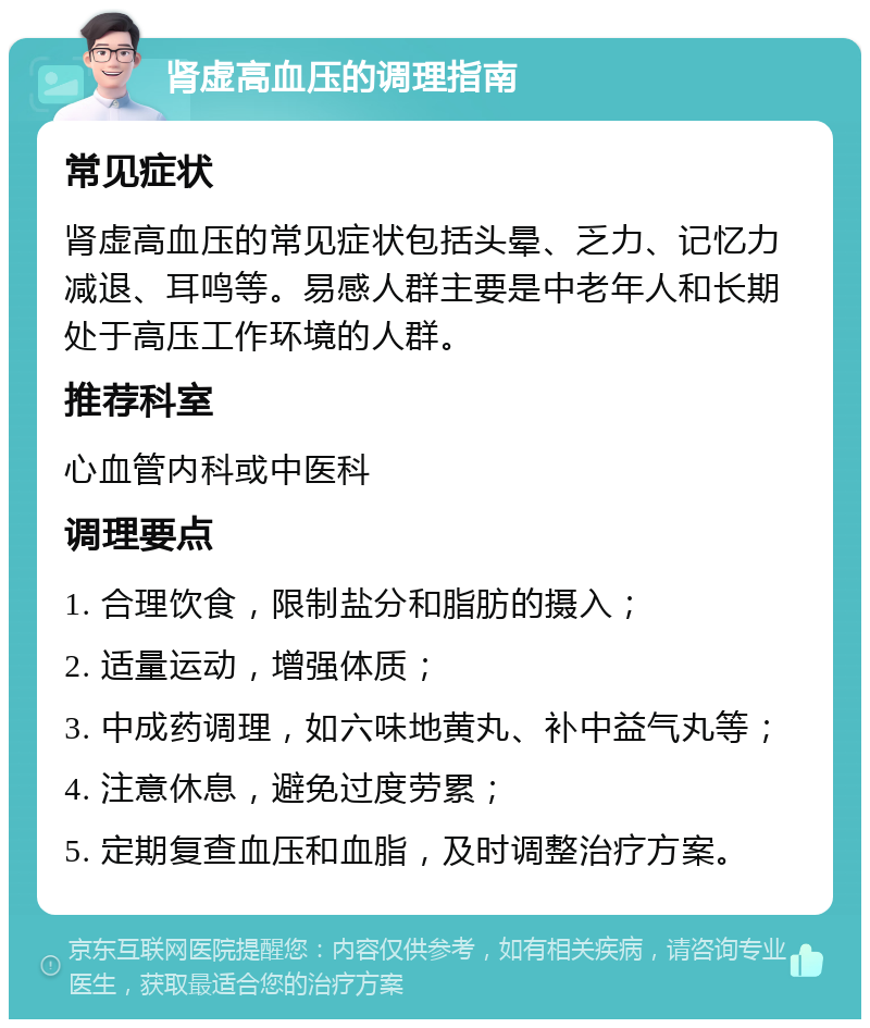 肾虚高血压的调理指南 常见症状 肾虚高血压的常见症状包括头晕、乏力、记忆力减退、耳鸣等。易感人群主要是中老年人和长期处于高压工作环境的人群。 推荐科室 心血管内科或中医科 调理要点 1. 合理饮食，限制盐分和脂肪的摄入； 2. 适量运动，增强体质； 3. 中成药调理，如六味地黄丸、补中益气丸等； 4. 注意休息，避免过度劳累； 5. 定期复查血压和血脂，及时调整治疗方案。