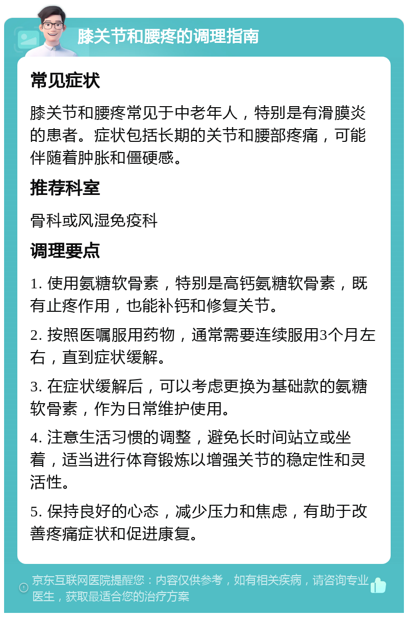 膝关节和腰疼的调理指南 常见症状 膝关节和腰疼常见于中老年人，特别是有滑膜炎的患者。症状包括长期的关节和腰部疼痛，可能伴随着肿胀和僵硬感。 推荐科室 骨科或风湿免疫科 调理要点 1. 使用氨糖软骨素，特别是高钙氨糖软骨素，既有止疼作用，也能补钙和修复关节。 2. 按照医嘱服用药物，通常需要连续服用3个月左右，直到症状缓解。 3. 在症状缓解后，可以考虑更换为基础款的氨糖软骨素，作为日常维护使用。 4. 注意生活习惯的调整，避免长时间站立或坐着，适当进行体育锻炼以增强关节的稳定性和灵活性。 5. 保持良好的心态，减少压力和焦虑，有助于改善疼痛症状和促进康复。