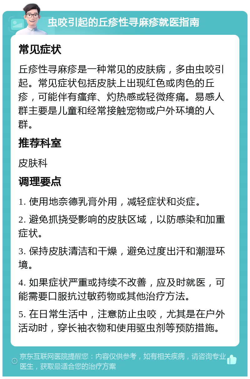 虫咬引起的丘疹性寻麻疹就医指南 常见症状 丘疹性寻麻疹是一种常见的皮肤病，多由虫咬引起。常见症状包括皮肤上出现红色或肉色的丘疹，可能伴有瘙痒、灼热感或轻微疼痛。易感人群主要是儿童和经常接触宠物或户外环境的人群。 推荐科室 皮肤科 调理要点 1. 使用地奈德乳膏外用，减轻症状和炎症。 2. 避免抓挠受影响的皮肤区域，以防感染和加重症状。 3. 保持皮肤清洁和干燥，避免过度出汗和潮湿环境。 4. 如果症状严重或持续不改善，应及时就医，可能需要口服抗过敏药物或其他治疗方法。 5. 在日常生活中，注意防止虫咬，尤其是在户外活动时，穿长袖衣物和使用驱虫剂等预防措施。