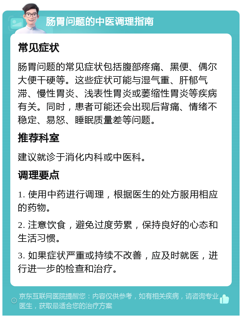 肠胃问题的中医调理指南 常见症状 肠胃问题的常见症状包括腹部疼痛、黑便、偶尔大便干硬等。这些症状可能与湿气重、肝郁气滞、慢性胃炎、浅表性胃炎或萎缩性胃炎等疾病有关。同时，患者可能还会出现后背痛、情绪不稳定、易怒、睡眠质量差等问题。 推荐科室 建议就诊于消化内科或中医科。 调理要点 1. 使用中药进行调理，根据医生的处方服用相应的药物。 2. 注意饮食，避免过度劳累，保持良好的心态和生活习惯。 3. 如果症状严重或持续不改善，应及时就医，进行进一步的检查和治疗。