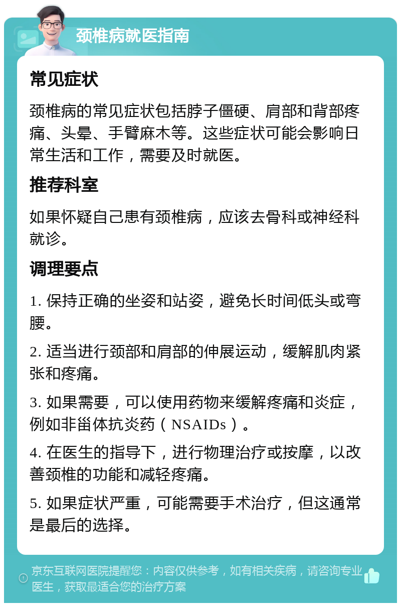 颈椎病就医指南 常见症状 颈椎病的常见症状包括脖子僵硬、肩部和背部疼痛、头晕、手臂麻木等。这些症状可能会影响日常生活和工作，需要及时就医。 推荐科室 如果怀疑自己患有颈椎病，应该去骨科或神经科就诊。 调理要点 1. 保持正确的坐姿和站姿，避免长时间低头或弯腰。 2. 适当进行颈部和肩部的伸展运动，缓解肌肉紧张和疼痛。 3. 如果需要，可以使用药物来缓解疼痛和炎症，例如非甾体抗炎药（NSAIDs）。 4. 在医生的指导下，进行物理治疗或按摩，以改善颈椎的功能和减轻疼痛。 5. 如果症状严重，可能需要手术治疗，但这通常是最后的选择。