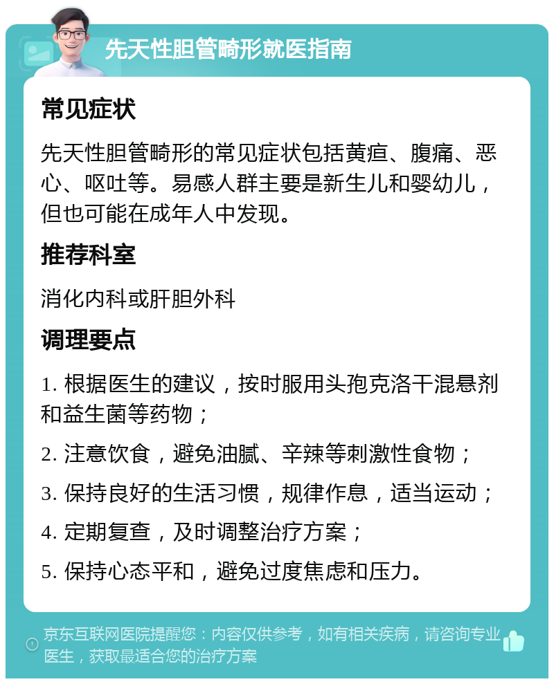 先天性胆管畸形就医指南 常见症状 先天性胆管畸形的常见症状包括黄疸、腹痛、恶心、呕吐等。易感人群主要是新生儿和婴幼儿，但也可能在成年人中发现。 推荐科室 消化内科或肝胆外科 调理要点 1. 根据医生的建议，按时服用头孢克洛干混悬剂和益生菌等药物； 2. 注意饮食，避免油腻、辛辣等刺激性食物； 3. 保持良好的生活习惯，规律作息，适当运动； 4. 定期复查，及时调整治疗方案； 5. 保持心态平和，避免过度焦虑和压力。