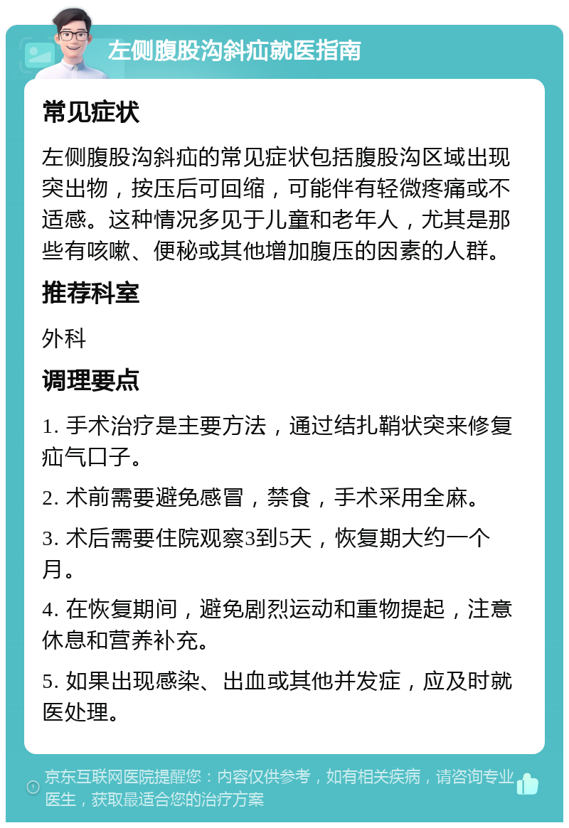 左侧腹股沟斜疝就医指南 常见症状 左侧腹股沟斜疝的常见症状包括腹股沟区域出现突出物，按压后可回缩，可能伴有轻微疼痛或不适感。这种情况多见于儿童和老年人，尤其是那些有咳嗽、便秘或其他增加腹压的因素的人群。 推荐科室 外科 调理要点 1. 手术治疗是主要方法，通过结扎鞘状突来修复疝气口子。 2. 术前需要避免感冒，禁食，手术采用全麻。 3. 术后需要住院观察3到5天，恢复期大约一个月。 4. 在恢复期间，避免剧烈运动和重物提起，注意休息和营养补充。 5. 如果出现感染、出血或其他并发症，应及时就医处理。