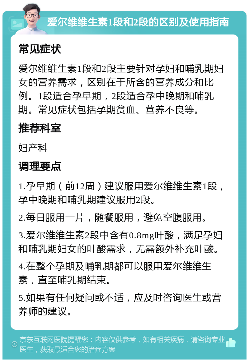 爱尔维维生素1段和2段的区别及使用指南 常见症状 爱尔维维生素1段和2段主要针对孕妇和哺乳期妇女的营养需求，区别在于所含的营养成分和比例。1段适合孕早期，2段适合孕中晚期和哺乳期。常见症状包括孕期贫血、营养不良等。 推荐科室 妇产科 调理要点 1.孕早期（前12周）建议服用爱尔维维生素1段，孕中晚期和哺乳期建议服用2段。 2.每日服用一片，随餐服用，避免空腹服用。 3.爱尔维维生素2段中含有0.8mg叶酸，满足孕妇和哺乳期妇女的叶酸需求，无需额外补充叶酸。 4.在整个孕期及哺乳期都可以服用爱尔维维生素，直至哺乳期结束。 5.如果有任何疑问或不适，应及时咨询医生或营养师的建议。