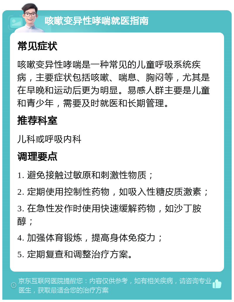 咳嗽变异性哮喘就医指南 常见症状 咳嗽变异性哮喘是一种常见的儿童呼吸系统疾病，主要症状包括咳嗽、喘息、胸闷等，尤其是在早晚和运动后更为明显。易感人群主要是儿童和青少年，需要及时就医和长期管理。 推荐科室 儿科或呼吸内科 调理要点 1. 避免接触过敏原和刺激性物质； 2. 定期使用控制性药物，如吸入性糖皮质激素； 3. 在急性发作时使用快速缓解药物，如沙丁胺醇； 4. 加强体育锻炼，提高身体免疫力； 5. 定期复查和调整治疗方案。