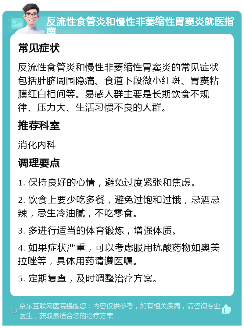 反流性食管炎和慢性非萎缩性胃窦炎就医指南 常见症状 反流性食管炎和慢性非萎缩性胃窦炎的常见症状包括肚脐周围隐痛、食道下段微小红斑、胃窦粘膜红白相间等。易感人群主要是长期饮食不规律、压力大、生活习惯不良的人群。 推荐科室 消化内科 调理要点 1. 保持良好的心情，避免过度紧张和焦虑。 2. 饮食上要少吃多餐，避免过饱和过饿，忌酒忌辣，忌生冷油腻，不吃零食。 3. 多进行适当的体育锻炼，增强体质。 4. 如果症状严重，可以考虑服用抗酸药物如奥美拉唑等，具体用药请遵医嘱。 5. 定期复查，及时调整治疗方案。