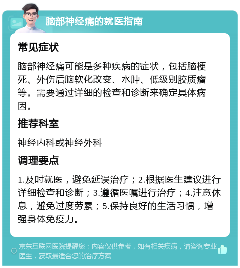 脑部神经痛的就医指南 常见症状 脑部神经痛可能是多种疾病的症状，包括脑梗死、外伤后脑软化改变、水肿、低级别胶质瘤等。需要通过详细的检查和诊断来确定具体病因。 推荐科室 神经内科或神经外科 调理要点 1.及时就医，避免延误治疗；2.根据医生建议进行详细检查和诊断；3.遵循医嘱进行治疗；4.注意休息，避免过度劳累；5.保持良好的生活习惯，增强身体免疫力。