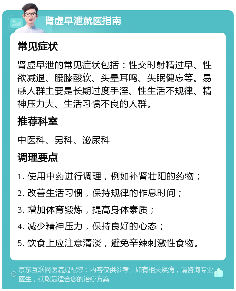 肾虚早泄就医指南 常见症状 肾虚早泄的常见症状包括：性交时射精过早、性欲减退、腰膝酸软、头晕耳鸣、失眠健忘等。易感人群主要是长期过度手淫、性生活不规律、精神压力大、生活习惯不良的人群。 推荐科室 中医科、男科、泌尿科 调理要点 1. 使用中药进行调理，例如补肾壮阳的药物； 2. 改善生活习惯，保持规律的作息时间； 3. 增加体育锻炼，提高身体素质； 4. 减少精神压力，保持良好的心态； 5. 饮食上应注意清淡，避免辛辣刺激性食物。