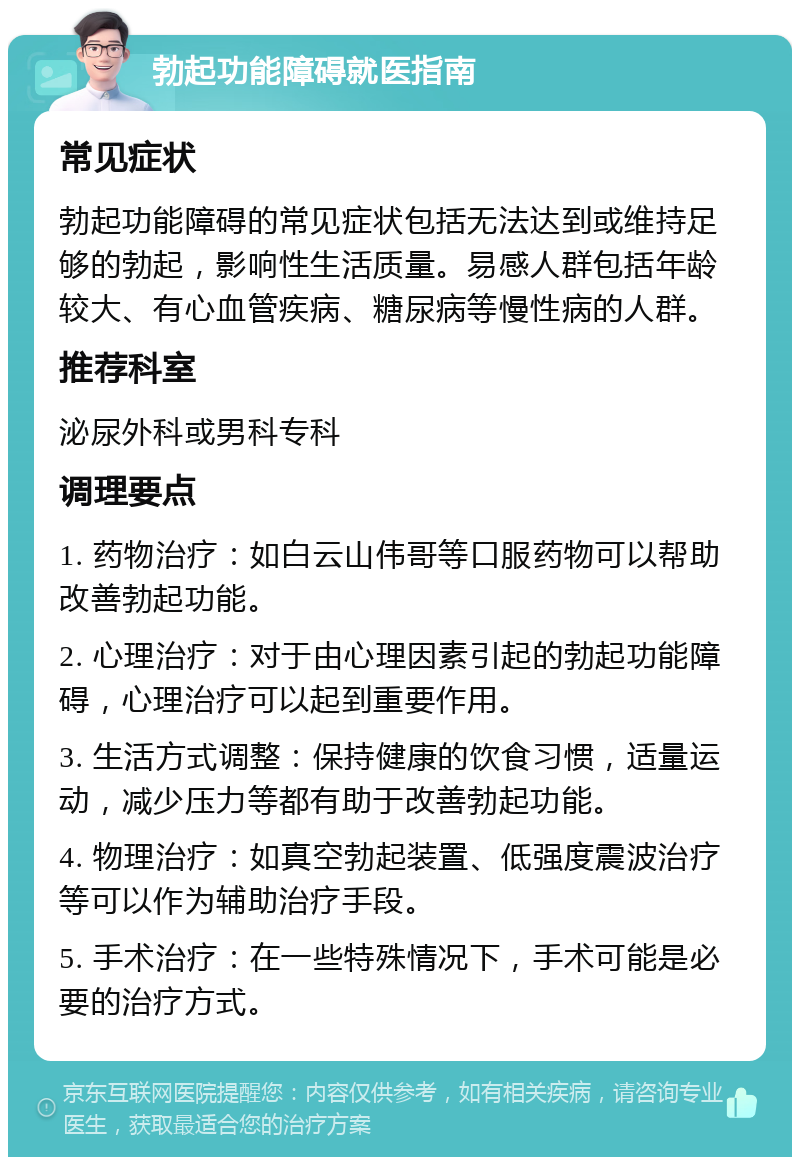 勃起功能障碍就医指南 常见症状 勃起功能障碍的常见症状包括无法达到或维持足够的勃起，影响性生活质量。易感人群包括年龄较大、有心血管疾病、糖尿病等慢性病的人群。 推荐科室 泌尿外科或男科专科 调理要点 1. 药物治疗：如白云山伟哥等口服药物可以帮助改善勃起功能。 2. 心理治疗：对于由心理因素引起的勃起功能障碍，心理治疗可以起到重要作用。 3. 生活方式调整：保持健康的饮食习惯，适量运动，减少压力等都有助于改善勃起功能。 4. 物理治疗：如真空勃起装置、低强度震波治疗等可以作为辅助治疗手段。 5. 手术治疗：在一些特殊情况下，手术可能是必要的治疗方式。