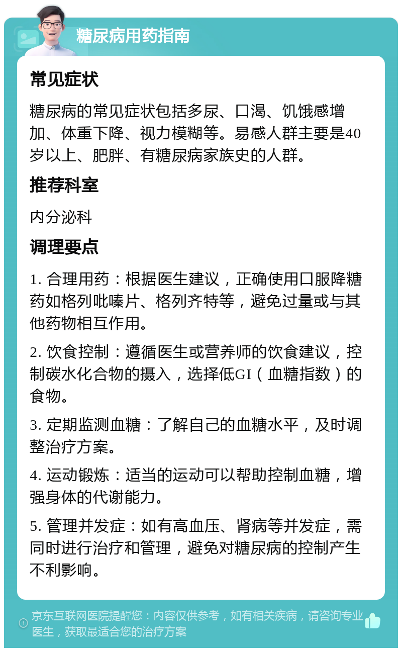 糖尿病用药指南 常见症状 糖尿病的常见症状包括多尿、口渴、饥饿感增加、体重下降、视力模糊等。易感人群主要是40岁以上、肥胖、有糖尿病家族史的人群。 推荐科室 内分泌科 调理要点 1. 合理用药：根据医生建议，正确使用口服降糖药如格列吡嗪片、格列齐特等，避免过量或与其他药物相互作用。 2. 饮食控制：遵循医生或营养师的饮食建议，控制碳水化合物的摄入，选择低GI（血糖指数）的食物。 3. 定期监测血糖：了解自己的血糖水平，及时调整治疗方案。 4. 运动锻炼：适当的运动可以帮助控制血糖，增强身体的代谢能力。 5. 管理并发症：如有高血压、肾病等并发症，需同时进行治疗和管理，避免对糖尿病的控制产生不利影响。